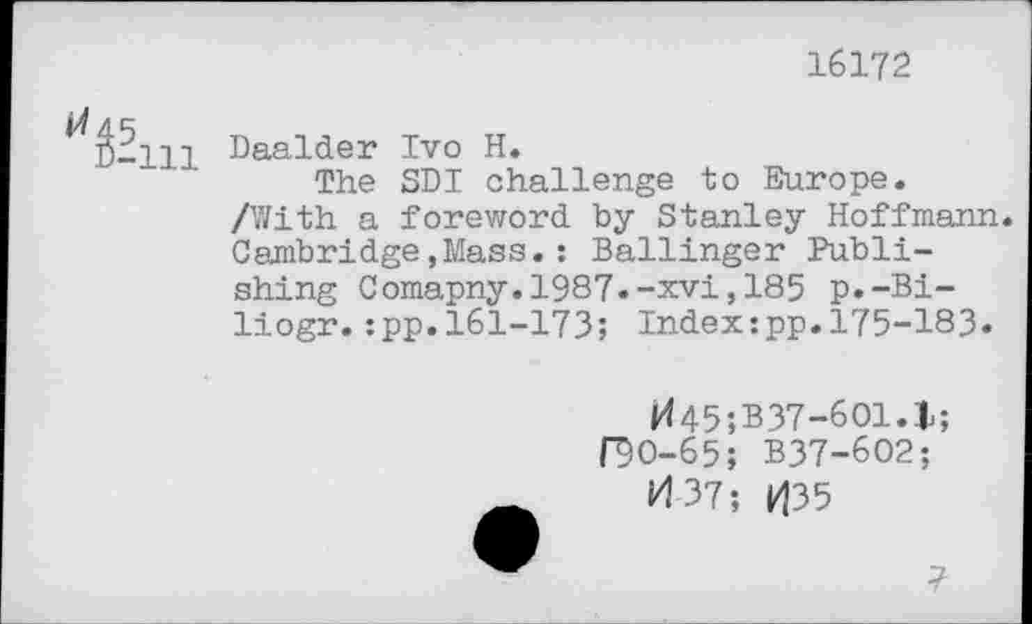 ﻿16172
^â-ni Daalder Ivo H.
The SDI challenge to Europe. /With a foreword by Stanley Hoffmann. Cambridge,Mass.: Ballinger Publishing Comapny.1987.-xvi,185 p.-Bi-liogr.:pp.161-173; Index:pp.175-183.
H45;B37-601.l; f9O-65; B37-602;
H 37; 1^35
7